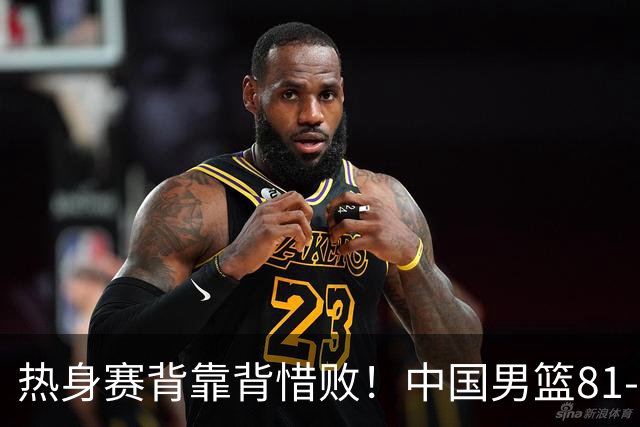 热身赛背靠背惜败！中国男篮81-82遭塞尔维亚FMP准绝杀 末节崩盘错失胜局